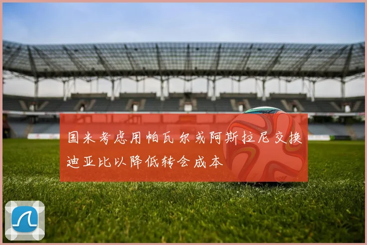 国米考虑用帕瓦尔或阿斯拉尼交换迪亚比以降低转会成本
