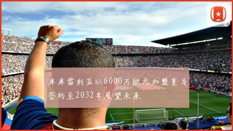 库库雷利亚以6000万欧元加盟皇马签约至2032年展望未来