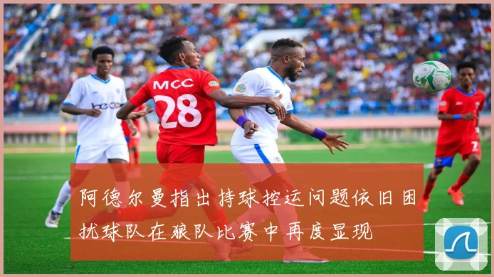阿德尔曼指出持球控运问题依旧困扰球队在狼队比赛中再度显现