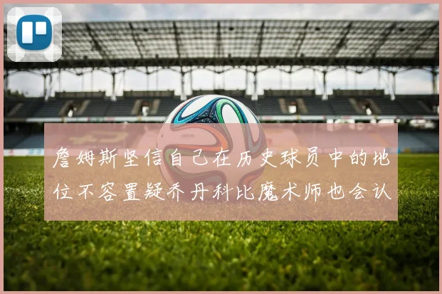 詹姆斯坚信自己在历史球员中的地位不容置疑乔丹科比魔术师也会认同