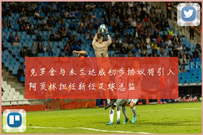 克罗舍与米兰达成初步协议将引入阿莫林担任新任足球总监