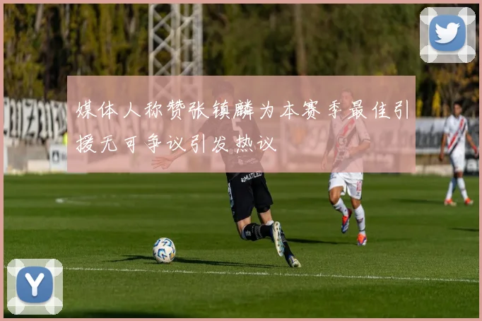 媒体人称赞张镇麟为本赛季最佳引援无可争议引发热议