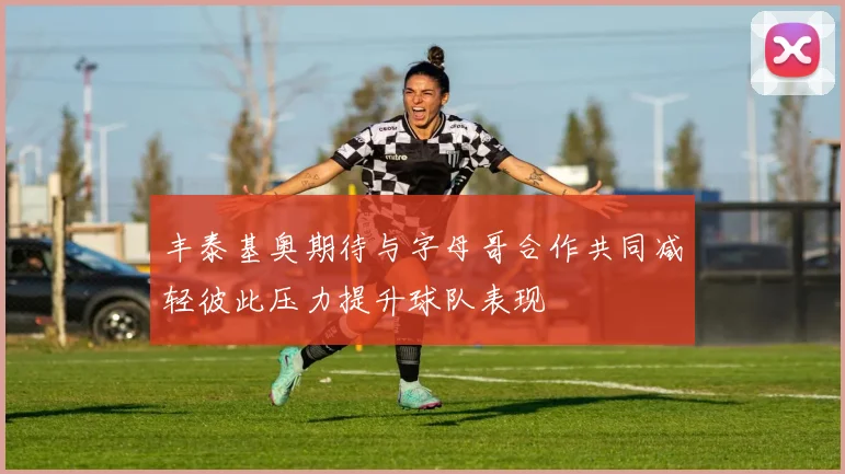 丰泰基奥期待与字母哥合作共同减轻彼此压力提升球队表现