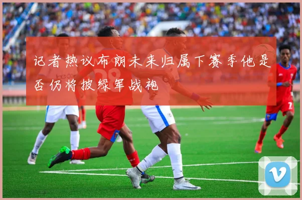 记者热议布朗未来归属下赛季他是否仍将披绿军战袍