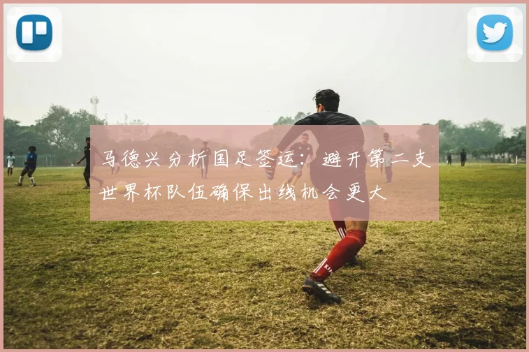 马德兴分析国足签运：避开第二支世界杯队伍确保出线机会更大