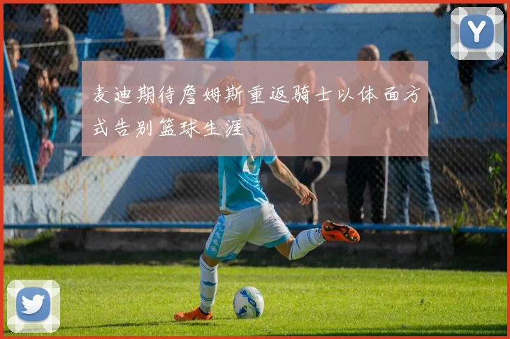 麦迪期待詹姆斯重返骑士以体面方式告别篮球生涯