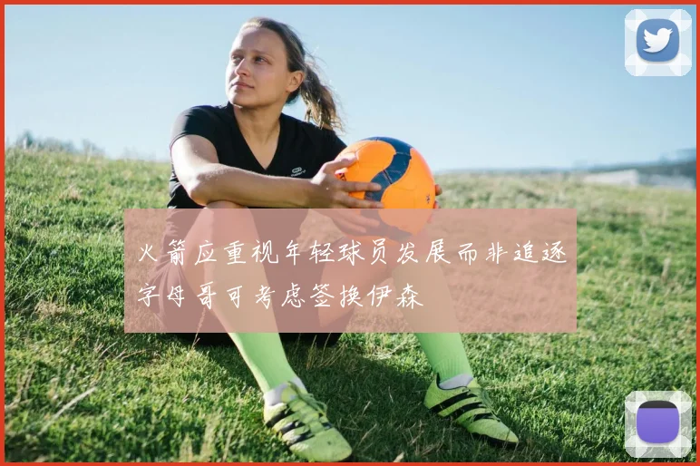 火箭应重视年轻球员发展而非追逐字母哥可考虑签换伊森