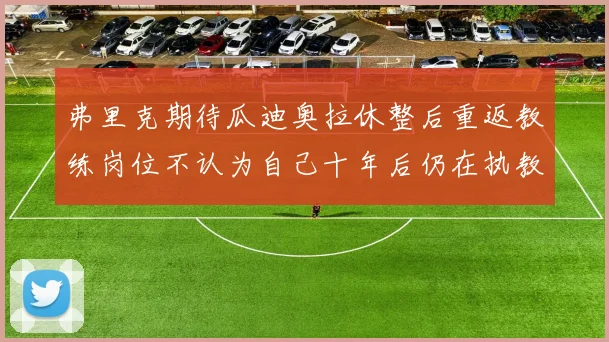弗里克期待瓜迪奥拉休整后重返教练岗位不认为自己十年后仍在执教
