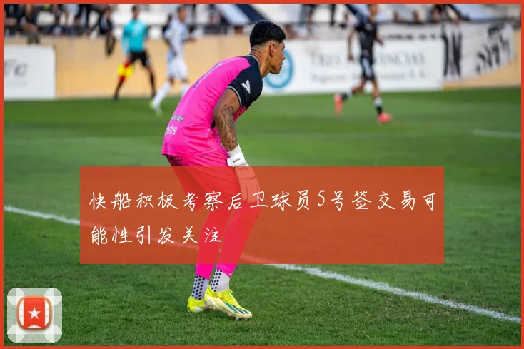 快船积极考察后卫球员5号签交易可能性引发关注