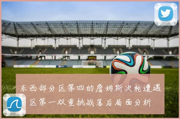 东西部分区第四的詹姆斯次轮遭遇分区第一双重挑战落后局面分析