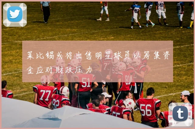 莱比锡或将出售明星球员以筹集资金应对财政压力