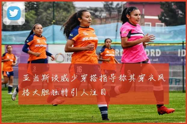亚当斯谈威少穿搭指导称其穿衣风格大胆独特引人注目