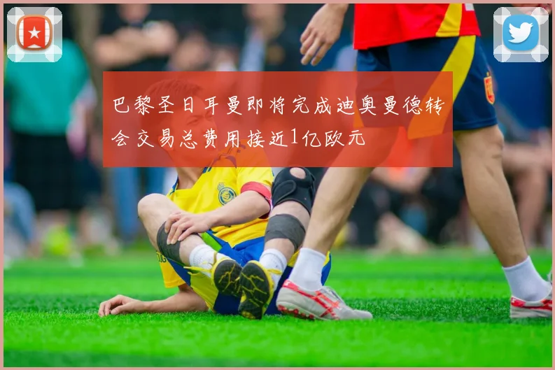 巴黎圣日耳曼即将完成迪奥曼德转会交易总费用接近1亿欧元