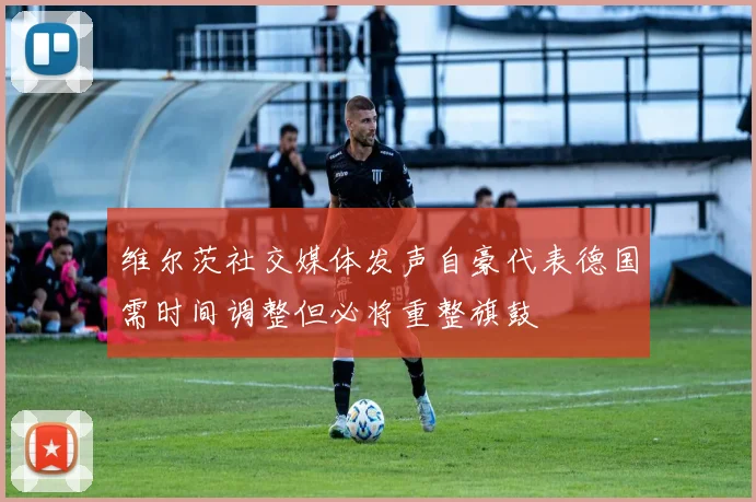 维尔茨社交媒体发声自豪代表德国需时间调整但必将重整旗鼓