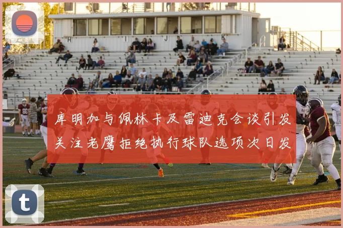 库明加与佩林卡及雷迪克会谈引发关注老鹰拒绝执行球队选项次日发生