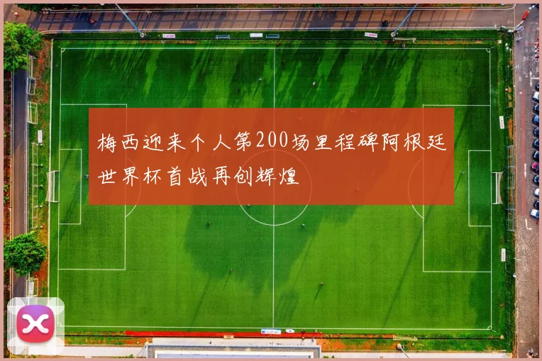 梅西迎来个人第200场里程碑阿根廷世界杯首战再创辉煌