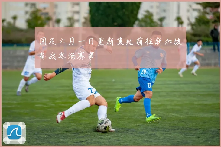 国足六月一日重新集结前往新加坡备战客场赛事