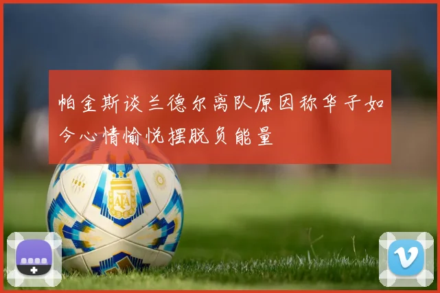 帕金斯谈兰德尔离队原因称华子如今心情愉悦摆脱负能量
