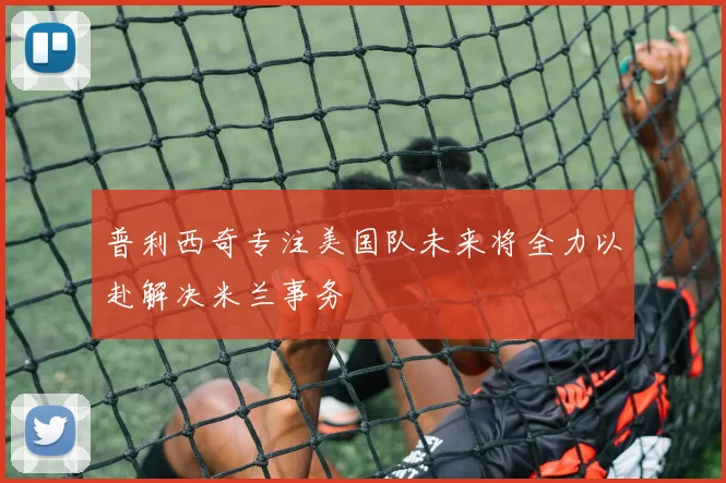 普利西奇专注美国队未来将全力以赴解决米兰事务