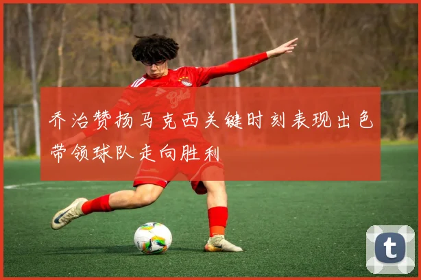 乔治赞扬马克西关键时刻表现出色带领球队走向胜利