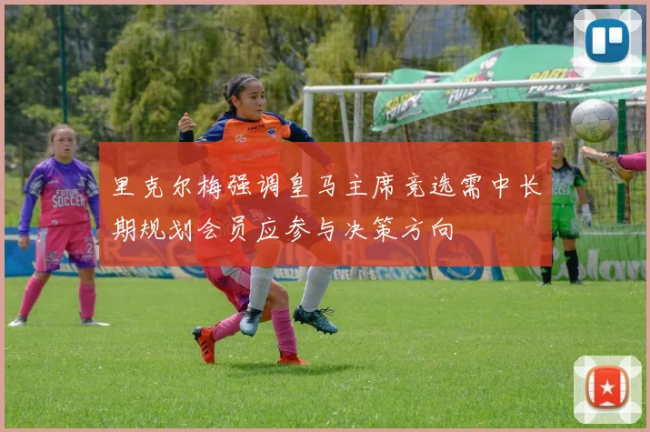 里克尔梅强调皇马主席竞选需中长期规划会员应参与决策方向