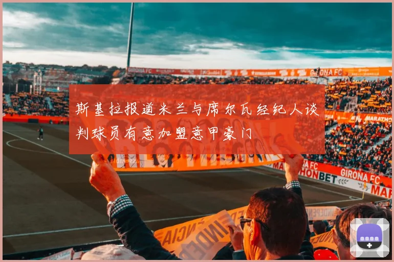 斯基拉报道米兰与席尔瓦经纪人谈判球员有意加盟意甲豪门