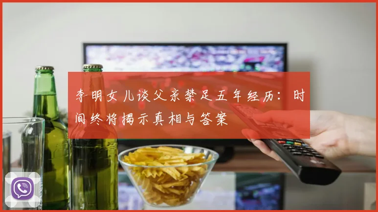 李明女儿谈父亲禁足五年经历：时间终将揭示真相与答案