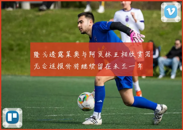 隆戈透露莱奥与阿莫林互相欣赏若无合适报价将继续留在米兰一年