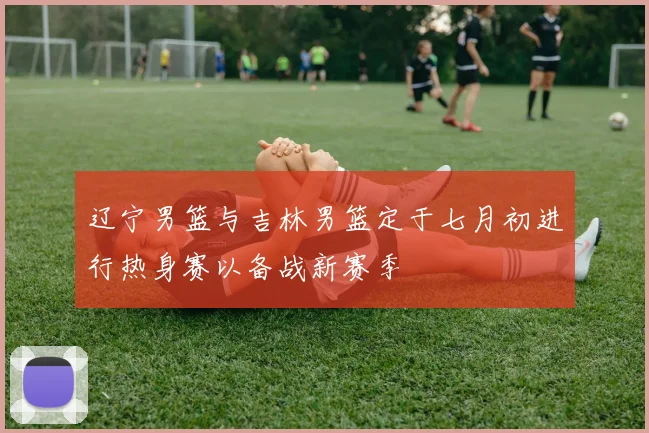 辽宁男篮与吉林男篮定于七月初进行热身赛以备战新赛季
