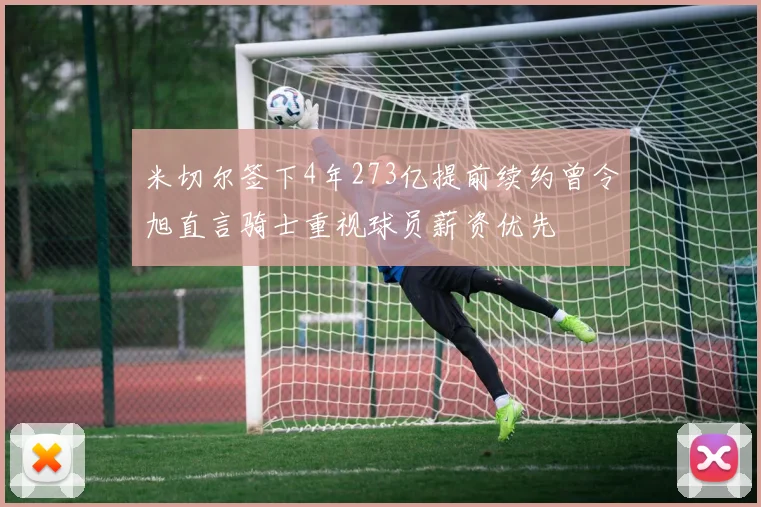 米切尔签下4年273亿提前续约曾令旭直言骑士重视球员薪资优先