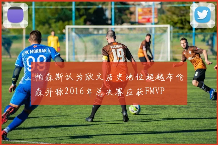 帕森斯认为欧文历史地位超越布伦森并称2016年总决赛应获FMVP