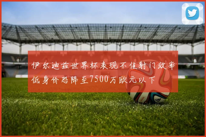 伊尔迪兹世界杯表现不佳射门效率低身价恐降至7500万欧元以下