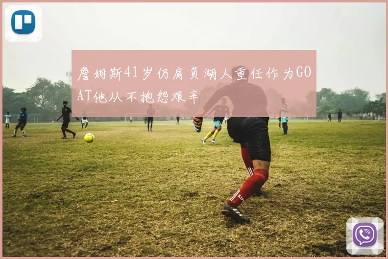 詹姆斯41岁仍肩负湖人重任作为GOAT他从不抱怨艰辛